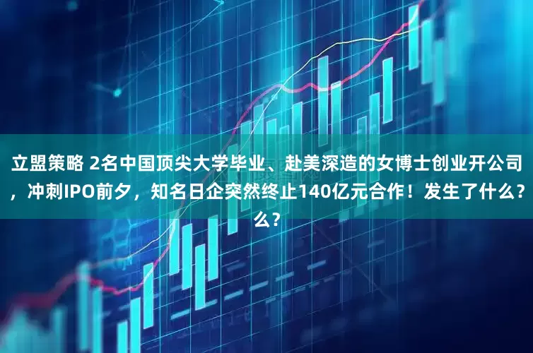 立盟策略 2名中国顶尖大学毕业、赴美深造的女博士创业开公司，冲刺IPO前夕，知名日企突然终止140亿元合作！发生了什么？