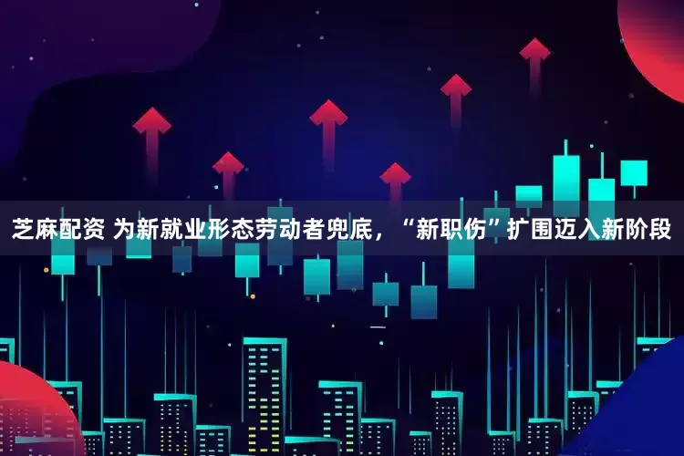 芝麻配资 为新就业形态劳动者兜底，“新职伤”扩围迈入新阶段