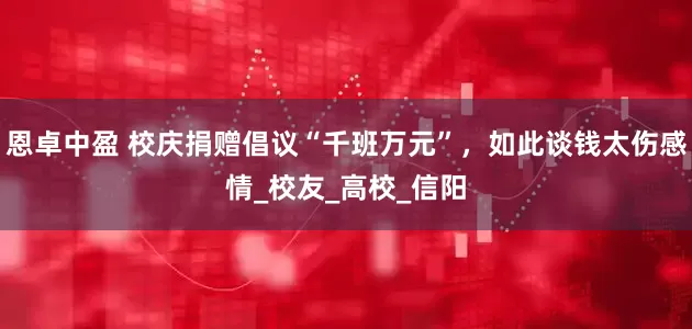 恩卓中盈 校庆捐赠倡议“千班万元”，如此谈钱太伤感情_校友_高校_信阳