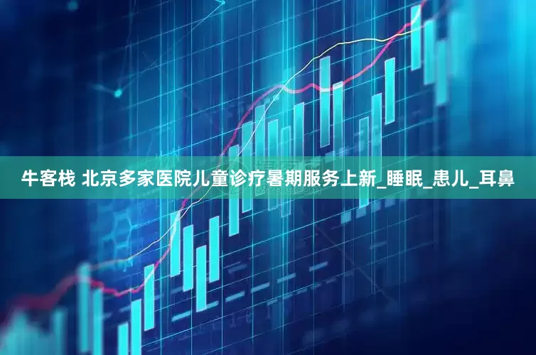 牛客栈 北京多家医院儿童诊疗暑期服务上新_睡眠_患儿_耳鼻