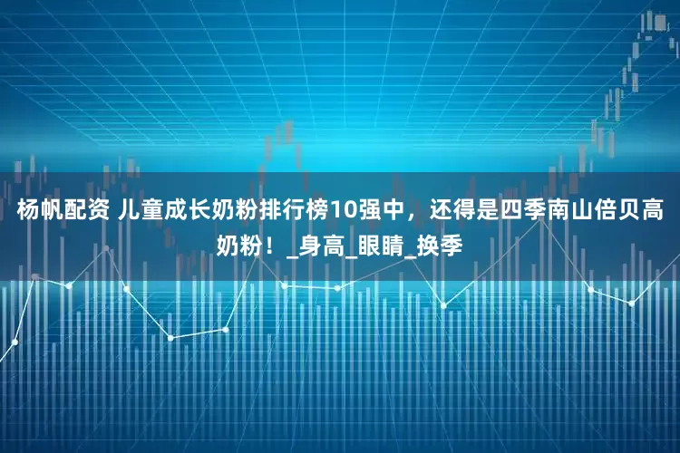杨帆配资 儿童成长奶粉排行榜10强中，还得是四季南山倍贝高奶粉！_身高_眼睛_换季