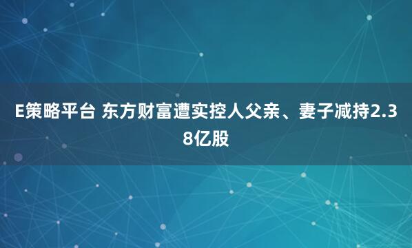 E策略平台 东方财富遭实控人父亲、妻子减持2.38亿股