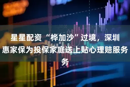 星星配资 “桦加沙”过境，深圳惠家保为投保家庭送上贴心理赔服务