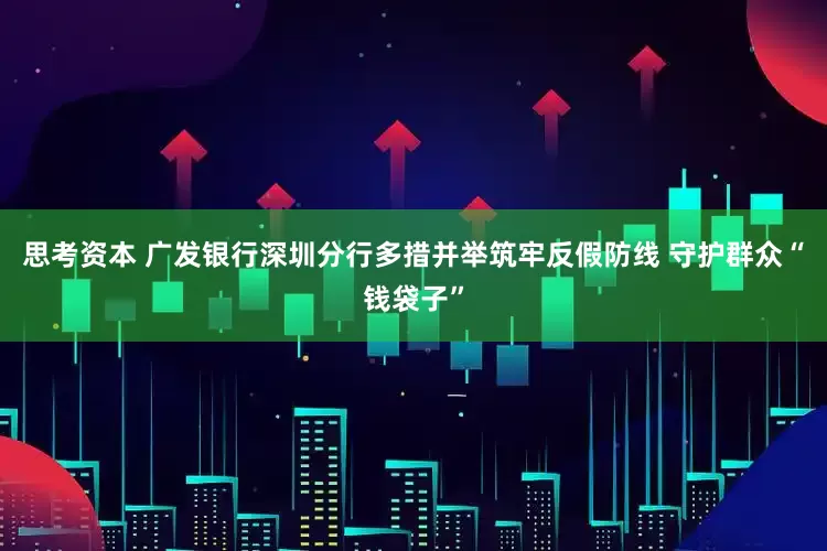 思考资本 广发银行深圳分行多措并举筑牢反假防线 守护群众“钱袋子”