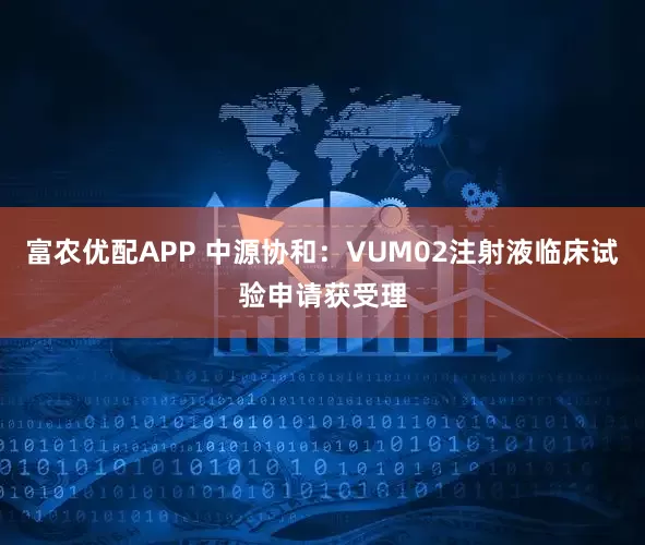 富农优配APP 中源协和：VUM02注射液临床试验申请获受理