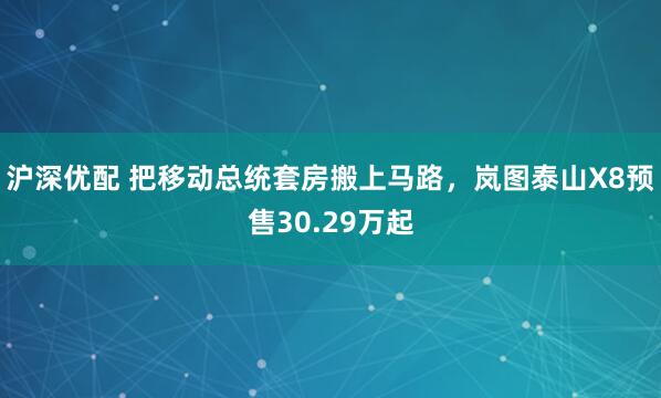 沪深优配 把移动总统套房搬上马路，岚图泰山X8预售30.29万起