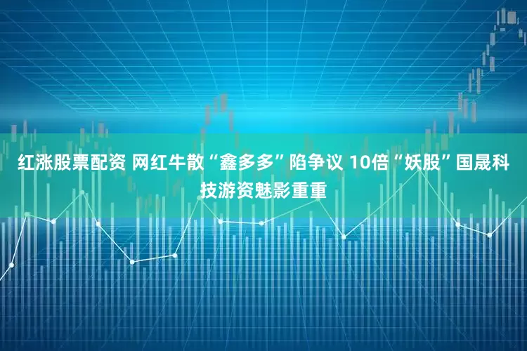 红涨股票配资 网红牛散“鑫多多”陷争议 10倍“妖股”国晟科技游资魅影重重